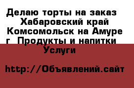 Делаю торты на заказ  - Хабаровский край, Комсомольск-на-Амуре г. Продукты и напитки » Услуги   